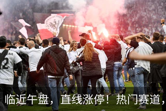 临近午盘，直线涨停！热门赛道，集体异动！