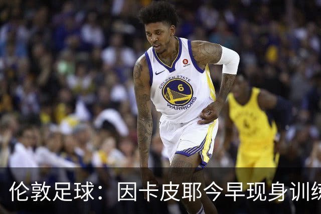 伦敦足球：因卡皮耶今早现身训练场，有望出战埃弗顿