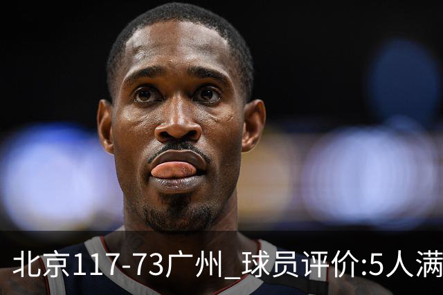 北京117-73广州 球员评价:5人满分，6人及格，张才仁低迷