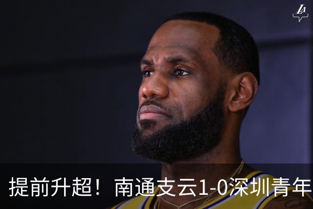 提前升超！南通支云1-0深圳青年人锁定中甲前二 邓宇彪攻入制胜球