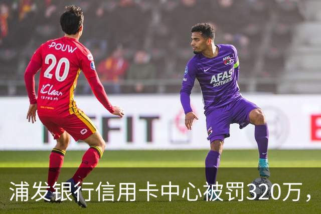 浦发银行信用卡中心被罚320万，涉多项违规