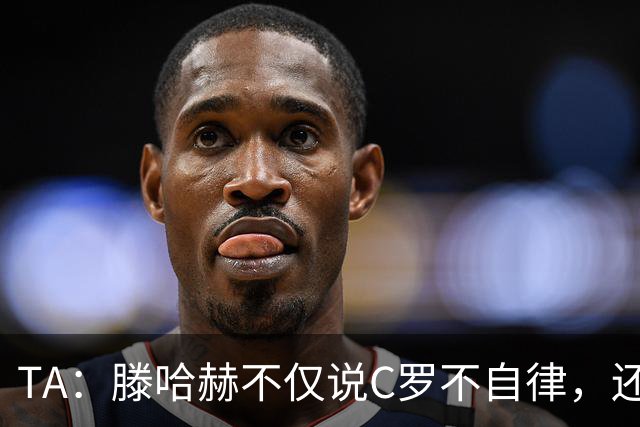 TA：滕哈赫不仅说C罗不自律，还说他带坏曼联更衣室！